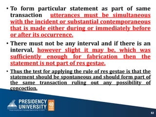 • To form particular statement as part of same
transaction utterances must be simultaneous
with the incident or substantial contemporaneous
that is made either during or immediately before
or after its occurrence.
• There must not be any interval and if there is an
interval, however slight it may be, which was
sufficiently enough for fabrication then the
statement is not part of res gestae.
• Thus the test for applying the rule of res gestae is that the
statement should be spontaneous and should form part of
the same transaction ruling out any possibility of
concoction.
82
 