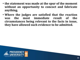 • the statement was made at the spur of the moment
without an opportunity to concoct and fabricate
anything.
• Where the judges are satisfied that the reaction
was the most immediate result of the
circumstances being relevant to the facts in issue,
they have allowed such evidence to be admitted.
83
 