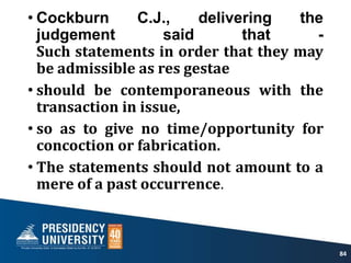 • Cockburn C.J., delivering the
judgement said that -
Such statements in order that they may
be admissible as res gestae
• should be contemporaneous with the
transaction in issue,
• so as to give no time/opportunity for
concoction or fabrication.
• The statements should not amount to a
mere of a past occurrence.
84
 