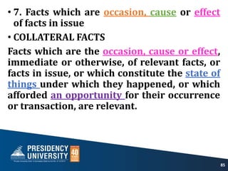 • 7. Facts which are occasion, cause or effect
of facts in issue
• COLLATERAL FACTS
Facts which are the occasion, cause or effect,
immediate or otherwise, of relevant facts, or
facts in issue, or which constitute the state of
things under which they happened, or which
afforded an opportunity for their occurrence
or transaction, are relevant.
85
 