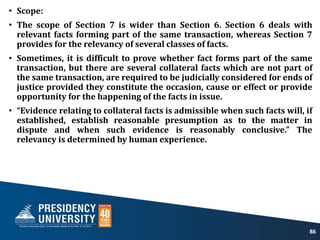 • Scope:
• The scope of Section 7 is wider than Section 6. Section 6 deals with
relevant facts forming part of the same transaction, whereas Section 7
provides for the relevancy of several classes of facts.
• Sometimes, it is difficult to prove whether fact forms part of the same
transaction, but there are several collateral facts which are not part of
the same transaction, are required to be judicially considered for ends of
justice provided they constitute the occasion, cause or effect or provide
opportunity for the happening of the facts in issue.
• “Evidence relating to collateral facts is admissible when such facts will, if
established, establish reasonable presumption as to the matter in
dispute and when such evidence is reasonably conclusive.” The
relevancy is determined by human experience.
86
 