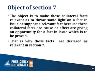 Object of section 7
• The object is to make these collateral facts
relevant as to throw some light on a fact in
issue or support a relevant fact because these
collateral facts are cause or effect are giving
an opportunity for a fact in issue which is to
be proved.
• That is why these facts are declared as
relevant in section 7.
87
 