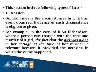 • This section include following types of facts –
• 1. Occasion –
• Occasion means the circumstances in which an
event occurred. Evidence of such circumstance
is eligible to given.
• For example, in the case of R vs Richardson,
where a person was charged with the rape and
murder of a girl, the fact that the girl was alone
in her cottage at the time of her murder is
relevant because it provided the occasion in
which the crime happened.
88
 
