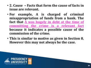 • 2. Cause – Facts that form the cause of facts in
issue are relevant.
• For example, A is charged of criminal
misappropriation of funds from a bank. The
fact that A was hugely in debt at the time of
committing the crime is a relevant fact
because it indicates a possible cause of the
commission of the crime.
• This is similar to motive as given in Section 8.
However this may not always be the case.
89
 