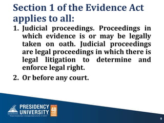 Section 1 of the Evidence Act
applies to all:
1. Judicial proceedings. Proceedings in
which evidence is or may be legally
taken on oath. Judicial proceedings
are legal proceedings in which there is
legal litigation to determine and
enforce legal right.
2. Or before any court.
9
 