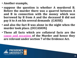 • Another example,
• suppose the question is whether A murdered B.
Before the murder there was a quarrel between A
and B in connection with the money which was
borrowed by B from A and the deceased B did not
pay it to A on his several demands (CAUSE)
• and also the fact B was alone in the night when the
murder took place. (OCCASION)
• These all facts which are collateral facts are the
cause and occasion of the Murder and hence they
are relevant under section 7 of the Evidence Act.
90
 