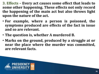 3. Effects – Every act causes some effect that leads to
some other happening. These effects not only record
the happening of the main act but also throws light
upon the nature of the act.
• For example, where a person is poisoned, the
symptoms produced are effects of the fact in issue
and so are relevant.
• The question is, whether A murdered B.
• Marks on the ground, produced by a struggle at or
near the place where the murder was committed,
are relevant facts.
91
 