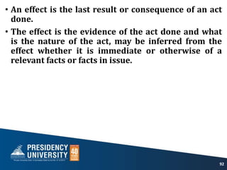 • An effect is the last result or consequence of an act
done.
• The effect is the evidence of the act done and what
is the nature of the act, may be inferred from the
effect whether it is immediate or otherwise of a
relevant facts or facts in issue.
92
 