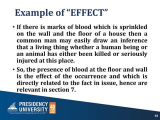 Example of “EFFECT”
• If there is marks of blood which is sprinkled
on the wall and the floor of a house then a
common man may easily draw an inference
that a living thing whether a human being or
an animal has either been killed or seriously
injured at this place.
• So, the presence of blood at the floor and wall
is the effect of the occurrence and which is
directly related to the fact in issue, hence are
relevant in section 7.
93
 