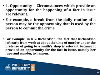 • 4. Opportunity – Circumstances which provide an
opportunity for the happening of a fact in issue
are relevant.
• For example, a break from the daily routine of a
person may be the opportunity that is used by the
person to commit the crime.
• For example, in R v. Richardson, the fact that Richardson
left early from work at about the time of murder under the
pretense of going to a smith’s shop is relevant because it
provided an opportunity for the fact in issue, namely her
rape and murder, to happen.
94
 
