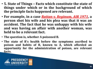 • 5. State of Things – Facts which constitute the state of
things under which or in the background of which
the principle facts happened are relevant.
• For example, in a case Rattan v. Reginum, AIR 1971, a
person shot his wife and his plea was that it was an
accident. The fact that he was unhappy with his wife
and was having an affair with another woman, was
held to be a relevant fact.
• The question is, whether A poisoned B.
• The state of B`s health before the symptoms ascribed to
poison and habits of B, known to A, which afforded an
opportunity for the administration of poison, are relevant
facts.
95
 