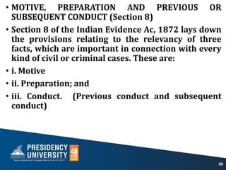 • MOTIVE, PREPARATION AND PREVIOUS OR
SUBSEQUENT CONDUCT (Section 8)
• Section 8 of the Indian Evidence Ac, 1872 lays down
the provisions relating to the relevancy of three
facts, which are important in connection with every
kind of civil or criminal cases. These are:
• i. Motive
• ii. Preparation; and
• iii. Conduct. (Previous conduct and subsequent
conduct)
96
 