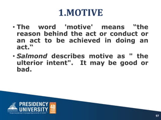 1.MOTIVE
• The word 'motive' means “the
reason behind the act or conduct or
an act to be achieved in doing an
act.“
• Salmond describes motive as " the
ulterior intent". It may be good or
bad.
97
 