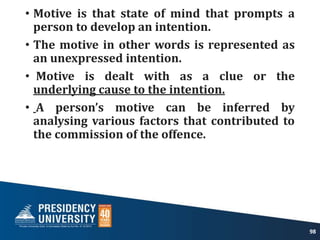 • Motive is that state of mind that prompts a
person to develop an intention.
• The motive in other words is represented as
an unexpressed intention.
• Motive is dealt with as a clue or the
underlying cause to the intention.
• A person’s motive can be inferred by
analysing various factors that contributed to
the commission of the offence.
98
 