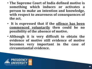 • The Supreme Court of India defined motive is
something which induces or activates a
person to make an intention and knowledge,
with respect to awareness of consequences of
the act.
• It is expressed that if the offence has been
commenced voluntarily then could be no
possibility of the absence of motive.
• Although it is very difficult to obtain the
evidence of motive still evidence of motive
becomes very important in the case of
circumstantial evidence.
99
 