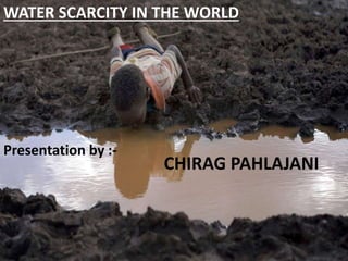 WATER SCARCITY IN THE WORLD 
Presentation by :- 
CHIRAG PAHLAJANI 
 