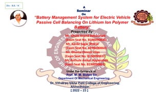 Div. - B.E. “A”
A
Seminar
On
“Battery Management System for Electric Vehicle
Passive Cell Balancing On Lithium Ion Polymer
Battery”
Presented By:
Mr. Ghule Anand Babasaheb
(Exam Seat No. B190090836)
Mr. Korde Sagar Bharat
(Exam Seat No. B190090860)
Mr. Ghume Dinesh Vilas
(Exam Seat No. B190090837)
Mr. Kothule Aniket Appasaheb
(Exam Seat No. B190090862)
Under the Guidance of
Prof. M. M. Bidwe Sir
Department Of Mechanical Engineering
Dr. Vithalrao Vikhe Patil College of Engineering,
Ahmednagar.
[ 2022 – 23 ]
 