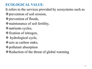 ECOLOGICAL VALUE:
It refers to the services provided by ecosystems such as
prevention of soil erosion,
prevention of floods,
maintenance of soil fertility,
nutrients cycles,
fixation of nitrogen,
 hydrological cycle,
acts as carbon sinks,
pollutant absorption
Reduction of the threat of global warming
105
 