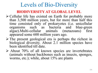 Levels of Bio-Diversity
BIODIVERSITY AT GLOBAL LEVEL
 Cellular life has existed on Earth for probably more
than 3,500 million years, but for more than half this
time consisted only of prokaryotes (i.e. unicellular
organisms such as bacteria and blue-green
algae).Multi-cellular animals (metazoans) first
appeared some 600 million years ago.
 The present geological era is perhaps the richest in
biological diversity. About 2.1 million species have
been identified till date.
 About 70% of all known species are invertebrates
(animals without backbones such as insects, sponges,
worms, etc.); while, about 15% are plants
106
 