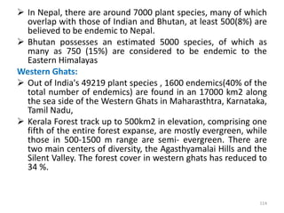  In Nepal, there are around 7000 plant species, many of which
overlap with those of Indian and Bhutan, at least 500(8%) are
believed to be endemic to Nepal.
 Bhutan possesses an estimated 5000 species, of which as
many as 750 (15%) are considered to be endemic to the
Eastern Himalayas
Western Ghats:
 Out of India's 49219 plant species , 1600 endemics(40% of the
total number of endemics) are found in an 17000 km2 along
the sea side of the Western Ghats in Maharasthtra, Karnataka,
Tamil Nadu,
 Kerala Forest track up to 500km2 in elevation, comprising one
fifth of the entire forest expanse, are mostly evergreen, while
those in 500-1500 m range are semi- evergreen. There are
two main centers of diversity, the Agasthyamalai Hills and the
Silent Valley. The forest cover in western ghats has reduced to
34 %.
114
 
