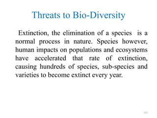 Threats to Bio-Diversity
Extinction, the elimination of a species is a
normal process in nature. Species however,
human impacts on populations and ecosystems
have accelerated that rate of extinction,
causing hundreds of species, sub-species and
varieties to become extinct every year.
115
 