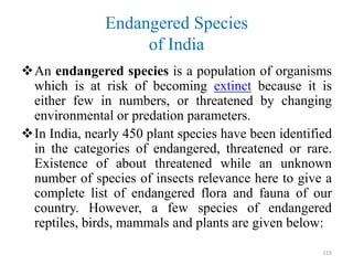 Endangered Species
of India
An endangered species is a population of organisms
which is at risk of becoming extinct because it is
either few in numbers, or threatened by changing
environmental or predation parameters.
In India, nearly 450 plant species have been identified
in the categories of endangered, threatened or rare.
Existence of about threatened while an unknown
number of species of insects relevance here to give a
complete list of endangered flora and fauna of our
country. However, a few species of endangered
reptiles, birds, mammals and plants are given below:
119
 