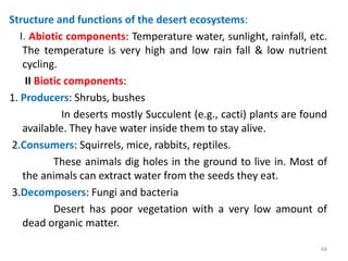 Structure and functions of the desert ecosystems:
I. Abiotic components: Temperature water, sunlight, rainfall, etc.
The temperature is very high and low rain fall & low nutrient
cycling.
II Biotic components:
1. Producers: Shrubs, bushes
In deserts mostly Succulent (e.g., cacti) plants are found
available. They have water inside them to stay alive.
2.Consumers: Squirrels, mice, rabbits, reptiles.
These animals dig holes in the ground to live in. Most of
the animals can extract water from the seeds they eat.
3.Decomposers: Fungi and bacteria
Desert has poor vegetation with a very low amount of
dead organic matter.
68
 