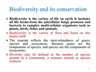 Biodiversity and its conservation
 Biodiversity is the variety of life on earth It includes
all life forms-from the unicellular fungi, protozoa and
bacteria to complex multi-cellular organisms such as
plants, birds, fishes and animals.
 Biodiversity is the variety of flora and fauna on this
planet earth.
 The concept reflects the inter-relatedness of genes,
species and ecosystems. Because genes are the
components of species, and species are the components of
ecosystems
 Diversity may be defined as the number of species
present in a community, a measure termed as species
richness
81
 