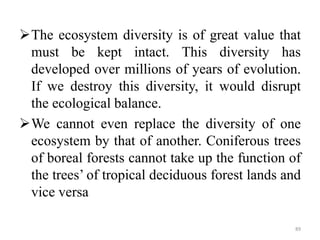 The ecosystem diversity is of great value that
must be kept intact. This diversity has
developed over millions of years of evolution.
If we destroy this diversity, it would disrupt
the ecological balance.
We cannot even replace the diversity of one
ecosystem by that of another. Coniferous trees
of boreal forests cannot take up the function of
the trees’ of tropical deciduous forest lands and
vice versa
89
 