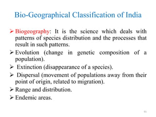 Bio-Geographical Classification of India
 Biogeography: It is the science which deals with
patterns of species distribution and the processes that
result in such patterns.
 Evolution (change in genetic composition of a
population).
 Extinction (disappearance of a species).
 Dispersal (movement of populations away from their
point of origin, related to migration).
 Range and distribution.
 Endemic areas.
91
 