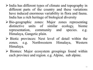  India has different types of climate and topography in
different parts of the country and these variations
have induced enormous variability in flora and fauna.
India has a rich heritage of biological diversity
 Bio-geographic zones: Major zones representing
distinctive units of similar ecology, biome
representation, community and species. e.g.
Himalaya, Gangetic plain.
 Biotic provinces: Next level of detail within the
zones. e.g. Northwestern Himalaya, Western
Himalaya.
 Biomes: Major ecosystem groupings found within
each province and region. e.g. Alpine, sub alpine.
92
 