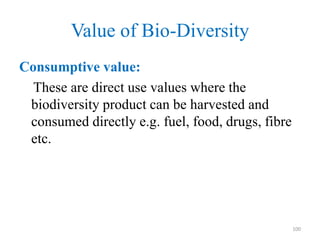 Value of Bio-Diversity
Consumptive value:
These are direct use values where the
biodiversity product can be harvested and
consumed directly e.g. fuel, food, drugs, fibre
etc.
100
 
