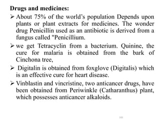 Drugs and medicines:
 About 75% of the world’s population Depends upon
plants or plant extracts for medicines. The wonder
drug Penicillin used as an antibiotic is derived from a
fungus called "Penicillium.
 we get Tetracyclin from a bacterium. Quinine, the
cure for malaria is obtained from the bark of
Cinchona tree,
 Digitalin is obtained from foxglove (Digitalis) which
is an effective cure for heart disease.
 Vinblastin and vincristine, two anticancer drugs, have
been obtained from Periwinkle (Catharanthus) plant,
which possesses anticancer alkaloids.
101
 