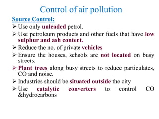 Control of air pollution
Source Control:
 Use only unleaded petrol.
 Use petroleum products and other fuels that have low
sulphur and ash content.
 Reduce the no. of private vehicles
 Ensure the houses, schools are not located on busy
streets.
 Plant trees along busy streets to reduce particulates,
CO and noise.
 Industries should be situated outside the city
 Use catalytic converters to control CO
&hydrocarbons
 