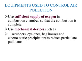 EQUIPMENTS USED TO CONTROL AIR
POLLUTION
Use sufficient supply of oxygen in
combustion chamber, so that the combustion is
complete.
Use mechanical devices such as
 scrubbers, cyclones, bag houses and
electro-static precipitators to reduce particulate
pollutants
 