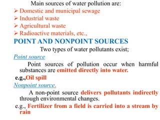 Main sources of water pollution are:
 Domestic and municipal sewage
 Industrial waste
 Agricultural waste
 Radioactive materials, etc.,
POINT AND NONPOINT SOURCES
Two types of water pollutants exist;
Point source
Point sources of pollution occur when harmful
substances are emitted directly into water.
e.g.,Oil spill
Nonpoint source.
A non-point source delivers pollutants indirectly
through environmental changes.
e.g., Fertilizer from a field is carried into a stream by
rain
 