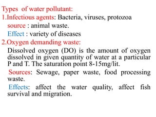 Types of water pollutant:
1.Infectious agents: Bacteria, viruses, protozoa
source : animal waste.
Effect : variety of diseases
2.Oxygen demanding waste:
Dissolved oxygen (DO) is the amount of oxygen
dissolved in given quantity of water at a particular
P and T. The saturation point 8-15mg/lit.
Sources: Sewage, paper waste, food processing
waste.
Effects: affect the water quality, affect fish
survival and migration.
 