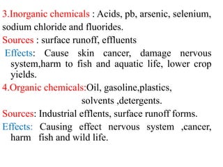 3.Inorganic chemicals : Acids, pb, arsenic, selenium,
sodium chloride and fluorides.
Sources : surface runoff, effluents
Effects: Cause skin cancer, damage nervous
system,harm to fish and aquatic life, lower crop
yields.
4.Organic chemicals:Oil, gasoline,plastics,
solvents ,detergents.
Sources: Industrial efflents, surface runoff forms.
Effects: Causing effect nervous system ,cancer,
harm fish and wild life.
 