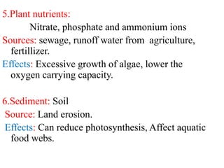 5.Plant nutrients:
Nitrate, phosphate and ammonium ions
Sources: sewage, runoff water from agriculture,
fertillizer.
Effects: Excessive growth of algae, lower the
oxygen carrying capacity.
6.Sediment: Soil
Source: Land erosion.
Effects: Can reduce photosynthesis, Affect aquatic
food webs.
 