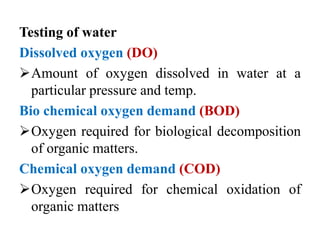 Testing of water
Dissolved oxygen (DO)
Amount of oxygen dissolved in water at a
particular pressure and temp.
Bio chemical oxygen demand (BOD)
Oxygen required for biological decomposition
of organic matters.
Chemical oxygen demand (COD)
Oxygen required for chemical oxidation of
organic matters
 