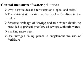 Control measures of water pollution:
 Avoid Pesticides and fertilizers on sloped land areas.
The nutrient rich water can be used as fertilizer in the
fields.
Separate drainage of sewage and rain water should be
provided to prevent overflow of sewage with rain water.
Planting more trees.
Use nitrogen fixing plants to supplement the use of
fertilizers.
 