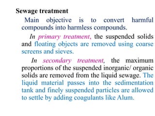 Sewage treatment
Main objective is to convert harmful
compounds into harmless compounds.
In primary treatment, the suspended solids
and floating objects are removed using coarse
screens and sieves.
In secondary treatment, the maximum
proportions of the suspended inorganic/ organic
solids are removed from the liquid sewage. The
liquid material passes into the sedimentation
tank and finely suspended particles are allowed
to settle by adding coagulants like Alum.
 
