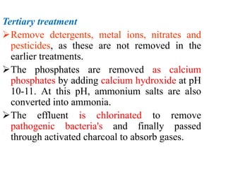 Tertiary treatment
Remove detergents, metal ions, nitrates and
pesticides, as these are not removed in the
earlier treatments.
The phosphates are removed as calcium
phosphates by adding calcium hydroxide at pH
10-11. At this pH, ammonium salts are also
converted into ammonia.
The effluent is chlorinated to remove
pathogenic bacteria's and finally passed
through activated charcoal to absorb gases.
 