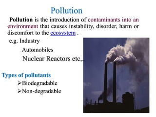 Pollution
Pollution is the introduction of contaminants into an
environment that causes instability, disorder, harm or
discomfort to the ecosystem .
e.g. Industry
Automobiles
Nuclear Reactors etc,.
Types of pollutants
Biodegradable
Non-degradable
 