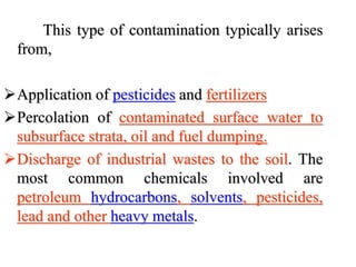 This type of contamination typically arises
from,
Application of pesticides and fertilizers
Percolation of contaminated surface water to
subsurface strata, oil and fuel dumping.
Discharge of industrial wastes to the soil. The
most common chemicals involved are
petroleum hydrocarbons, solvents, pesticides,
lead and other heavy metals.
 