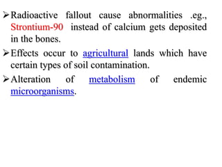 Radioactive fallout cause abnormalities .eg.,
Strontium-90 instead of calcium gets deposited
in the bones.
Effects occur to agricultural lands which have
certain types of soil contamination.
Alteration of metabolism of endemic
microorganisms.
 