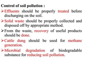 Control of soil pollution :
Effluents should be properly treated before
discharging on the soil.
Solid waste should be properly collected and
disposed off by appropriate method.
From the waste, recovery of useful products
should be done.
Cattle dung should be used for methane
generation.
Microbial degradation of biodegradable
substance for reducing soil pollution.
 