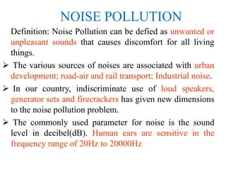 NOISE POLLUTION
Definition: Noise Pollution can be defied as unwanted or
unpleasant sounds that causes discomfort for all living
things.
 The various sources of noises are associated with urban
development; road-air and rail transport; Industrial noise.
 In our country, indiscriminate use of loud speakers,
generator sets and firecrackers has given new dimensions
to the noise pollution problem.
 The commonly used parameter for noise is the sound
level in decibel(dB). Human ears are sensitive in the
frequency range of 20Hz to 20000Hz
 