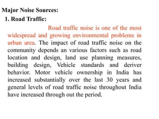 Major Noise Sources:
1. Road Traffic:
Road traffic noise is one of the most
widespread and growing environmental problems in
urban area. The impact of road traffic noise on the
community depends an various factors such as road
location and design, land use planning measures,
building design, Vehicle standards and deriver
behavior. Motor vehicle ownership in India has
increased substantially over the last 30 years and
general levels of road traffic noise throughout India
have increased through out the period.
 