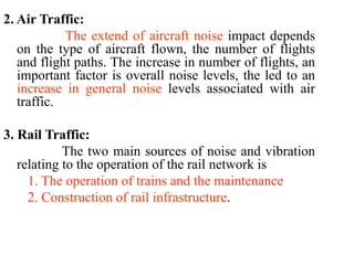 2. Air Traffic:
The extend of aircraft noise impact depends
on the type of aircraft flown, the number of flights
and flight paths. The increase in number of flights, an
important factor is overall noise levels, the led to an
increase in general noise levels associated with air
traffic.
3. Rail Traffic:
The two main sources of noise and vibration
relating to the operation of the rail network is
1. The operation of trains and the maintenance
2. Construction of rail infrastructure.
 